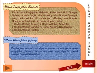 Pada masa Penjajahan Belanda, Kabupaten Hulu Sungai
Selatan adalah bagian dari Afdeling Van Hoeloe Soengai
yang berkedudukan di Kandangan. Afdeling Van Hoeloe
Soengai terdiri dari (lima) onder afdeling, yaitu:
1.Onder Afdeling Tanjung 4.Onder Afdeling Amoentai
2.Onder Afdeling Barabai 5.Onder Afdeling Kandangan
3.Onder Afdeling Rantau
Masa Penjajahan Belanda
Pembagian wilayah ini dipertahankan seperti pada masa
penjajahan Belanda, hanya namanya yang diganti menjadi
Hoeloe Soengai Ken Riken.
Masa Penjajahan Jepang
L
I
H
A
T
G
A
M
B
A
R
J
A
D
U
L
Di Sini
 