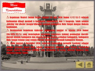 Masa
Kemerdekaan
∆ Keputusan Menteri Dalam Negeri tanggal 29 Juni 1950 Nomor C/17/15/3 wilayah
Kalimantan dibagi menjadi 6 Kabupaten Administratif dan 3 Swapraja. Salah satunya
Afdeling Van Hoeloe Soengai dibentuk menjadi Kabupaten Hulu Sungai dangan ibukota
Kandangan.
∆ Berdasarkan Keputusan Gubernur Kalimantan tanggal 14 Agustus 1950 Nomor
186/OPB/92/14 yang menetapkan peraturan sementara tentang pembagian daerah-
daerah otonom Kabupaten dan daerah-daerah otonom setingkat Kabupaten, Kabupaten
Hulu Sungai Selatan yang semula bersifat administratif menjadi Kabupaten Otonom.
∆ Pada tanggal 2 Desember 1950, Gubernur Kalimantan melantik Syarkawi sebagai
pejabat pertama Bupati Hulu Sungai. Selanjutnya dibentuk pula Dewan Perwakilan
Rakjat Daerah Sementara (DPRDS) yang berjumlah 36 orang, diketuai Djantera dan
wakilnya Basuni Taufik.
 