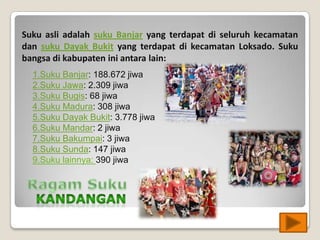 Suku asli adalah suku Banjar yang terdapat di seluruh kecamatan
dan suku Dayak Bukit yang terdapat di kecamatan Loksado. Suku
bangsa di kabupaten ini antara lain:
1.Suku Banjar: 188.672 jiwa
2.Suku Jawa: 2.309 jiwa
3.Suku Bugis: 68 jiwa
4.Suku Madura: 308 jiwa
5.Suku Dayak Bukit: 3.778 jiwa
6.Suku Mandar: 2 jiwa
7.Suku Bakumpai: 3 jiwa
8.Suku Sunda: 147 jiwa
9.Suku lainnya: 390 jiwa
 