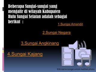 Beberapa Sungai-sungai yang
mengalir di wilayah Kabupaten
Hulu Sungai Selatan adalah sebagai
berikut : 1.Sungai Amandit
2.Sungai Negara
3.Sungai Angkinang
4.Sungai Kajang
Klik nama sungai untuk melihat photo
 