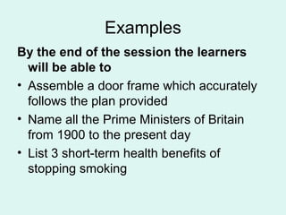 Examples
By the end of the session the learners
will be able to
• Assemble a door frame which accurately
follows the plan provided
• Name all the Prime Ministers of Britain
from 1900 to the present day
• List 3 short-term health benefits of
stopping smoking
 
