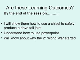 Are these Learning Outcomes?
By the end of the session………..
• I will show them how to use a chisel to safely
produce a dove tail joint
• Understand how to use powerpoint
• Will know about why the 2nd
World War started
 