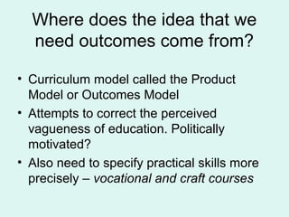 Where does the idea that we
need outcomes come from?
• Curriculum model called the Product
Model or Outcomes Model
• Attempts to correct the perceived
vagueness of education. Politically
motivated?
• Also need to specify practical skills more
precisely – vocational and craft courses
 