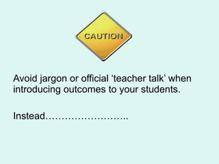 Avoid jargon or official ‘teacher talk’ when
introducing outcomes to your students.
Instead……………………..
 