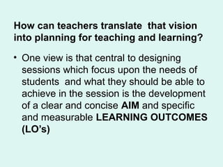 How can teachers translate that vision
into planning for teaching and learning?
• One view is that central to designing
sessions which focus upon the needs of
students and what they should be able to
achieve in the session is the development
of a clear and concise AIM and specific
and measurable LEARNING OUTCOMES
(LO’s)
 