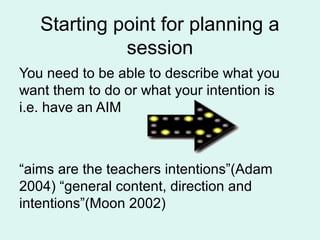 Starting point for planning a
session
You need to be able to describe what you
want them to do or what your intention is
i.e. have an AIM
“aims are the teachers intentions”(Adam
2004) “general content, direction and
intentions”(Moon 2002)
 
