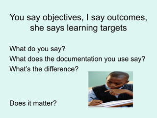 You say objectives, I say outcomes,
she says learning targets
What do you say?
What does the documentation you use say?
What’s the difference?
Does it matter?
 