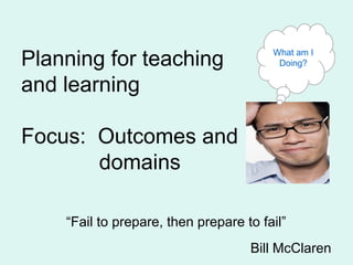 Planning for teaching
and learning
Focus: Outcomes and
domains
“Fail to prepare, then prepare to fail”
Bill McClaren
What am I
Doing?
 