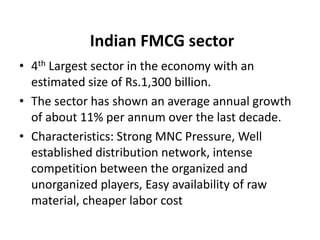 Indian FMCG sector
• 4th Largest sector in the economy with an
  estimated size of Rs.1,300 billion.
• The sector has shown an average annual growth
  of about 11% per annum over the last decade.
• Characteristics: Strong MNC Pressure, Well
  established distribution network, intense
  competition between the organized and
  unorganized players, Easy availability of raw
  material, cheaper labor cost
 