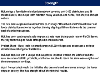 Strength

HLL enjoys a formidable distribution network covering over 3400 distributors and 16
million outlets. This helps them maintain heavy volumes, and hence, filth shelves of most
outlets.

The new sales organization named 'One HLL' brings "Household and Personal Care" and
foods distribution networks together, thereby aligning all the units towards the common
goal of achieving success.

HLL has been continuously able to grow at a rate more than growth rate for FMCG Sector,
thereby reaffirming its future stronghold in Indian market.

Project Shakti - Rural India is spread across 627,000 villages and possesses a serious
distribution challenge for FMCG Cos.

HLL has come up with a unique and successful initiative wherein the women from the
rural sector market HLL products, and hence, are able to reach the same wavelength as of
the common man in village.

Apart from product reach, the initiative also creates brand awareness amongst the lower
strata of society. This has brought about phenomenal results.
 