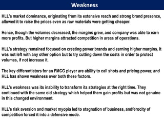 Weakness
HLL's market dominance, originating from its extensive reach and strong brand presence,
allowed it to raise the prices even as raw materials were getting cheaper.

Hence, though the volumes decreased, the margins grew, and company was able to earn
more profits. But higher margins attracted competition in areas of operations.

HLL's strategy remained focused on creating power brands and earning higher margins. It
was not left with any other option but to try cutting down the costs in order to protect
volumes, if not increase it.

The key differentiators for an FMCG player are ability to call shots and pricing power, and
HLL has shown weakness over both these factors.

HLL's weakness was its inability to transform its strategies at the right time. They
continued with the same old strategy which helped them gain profits but was not genuine
in this changed environment.

HLL's risk aversion and market myopia led to stagnation of business, andferocity of
competition forced it into a defensive mode.
 