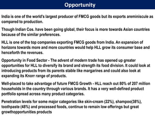 Opportunity
India is one of the world's largest producer of FMCG goods but its exports areminiscule as
compared to production.
Though Indian Cos. have been going global, their focus is more towards Asian countries
because of the similar preferences.
HLL is one of the top companies exporting FMCG goods from India. An expansion of
horizons towards more and more countries would help HLL grow its consumer base and
henceforth the revenues.
Opportunity in Food Sector - The advent of modern trade has opened up greater
opportunities for HLL to diversify its brand and strength its food division. It could look at
introducing products from its parents stable like margarines and could also look at
expanding its Knorr range of products.
Well-placed to take advantage of future FMCG Growth - HLL reach out 80% of 207 million
households in the country through various brands. It has a very well-defined product
portfolio spread across many product categories.
Penetration levels for some major categories like skin-cream (22%), shampoo(38%),
toothpaste (48%) and processed foods, continue to remain low offerings but great
growthopportunities products
 