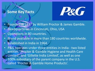 Some Key Facts

•   Founded in 1837 by William Proctor & James Gamble.
•   Headquartered in Cincinnati, Ohio, USA
•   Operations in 80 countries.
•   Brand available in more than 180 countries worldwide.
•   Established in India in 1964.
•   P&G operates under three entities in India - two listed
    entities “Procter & Gamble Hygiene and Health Care
    Limited” and ‘Gillette India Limited’, as well as one
    100% subsidiary of the parent company in the U.S.
    called ‘Procter & Gamble Home Products’.
 
