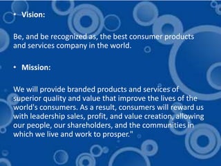• Vision:

Be, and be recognized as, the best consumer products
and services company in the world.

• Mission:

We will provide branded products and services of
superior quality and value that improve the lives of the
world's consumers. As a result, consumers will reward us
with leadership sales, profit, and value creation, allowing
our people, our shareholders, and the communities in
which we live and work to prosper."
 