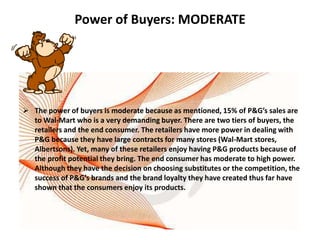 Power of Buyers: MODERATE




 The power of buyers is moderate because as mentioned, 15% of P&G’s sales are
  to Wal-Mart who is a very demanding buyer. There are two tiers of buyers, the
  retailers and the end consumer. The retailers have more power in dealing with
  P&G because they have large contracts for many stores (Wal-Mart stores,
  Albertsons). Yet, many of these retailers enjoy having P&G products because of
  the profit potential they bring. The end consumer has moderate to high power.
  Although they have the decision on choosing substitutes or the competition, the
  success of P&G’s brands and the brand loyalty they have created thus far have
  shown that the consumers enjoy its products.
 