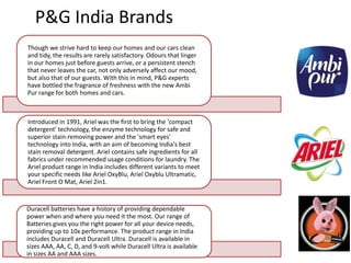 P&G India Brands
Though we strive hard to keep our homes and our cars clean
and tidy, the results are rarely satisfactory. Odours that linger
in our homes just before guests arrive, or a persistent stench
that never leaves the car, not only adversely affect our mood,
but also that of our guests. With this in mind, P&G experts
have bottled the fragrance of freshness with the new Ambi
Pur range for both homes and cars.



Introduced in 1991, Ariel was the first to bring the 'compact
detergent' technology, the enzyme technology for safe and
superior stain-removing power and the 'smart eyes'
technology into India, with an aim of becoming India's best
stain removal detergent. Ariel contains safe ingredients for all
fabrics under recommended usage conditions for laundry. The
Ariel product range in India includes different variants to meet
your specific needs like Ariel OxyBlu, Ariel Oxyblu Ultramatic,
Ariel Front O Mat, Ariel 2in1.


Duracell batteries have a history of providing dependable
power when and where you need it the most. Our range of
Batteries gives you the right power for all your device needs,
providing up to 10x performance. The product range in India
includes Duracell and Duracell Ultra. Duracell is available in
sizes AAA, AA, C, D, and 9-volt while Duracell Ultra is available
in sizes AA and AAA sizes.
 