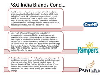 P&G India Brands Cond…
Oral-B continuously strives to work closely with the dental
professionals and deliver high quality products, which make
us leaders* in the $ 4.5 billion toothbrush category.In India,
Oral-B has an innovative range of toothbrushes including
Cross Action Pro-health 7 Benefits, CrossAction Pro-health
Superior Clean and Advantage Sensitive toothbrush. Oral-B’S
floss range includes Ultra Floss & Essential Floss.



As a result of constant research and innovation in
understanding the needs of babies at various stages of
development, Pampers Active Baby has been voted as the
best diaper by Indian moms with the guarantee of superior
dryness for an uninterrupted sleep of 12 hours. Pampers has
an answer for all your needs with its innovative product range
that includes Pampers, Pampers Active Baby, Pampers Active
Baby Pants, all designed especially for providing a night of
Golden Sleep for the baby.


The New Pantene Amino Pro-V Complex range of shampoo &
conditioner comes in three variants suited for individual needs
- Pantene Nourished Shine, Pantene Hair Fall Control &
Pantene Smooth & Silky. Enriched with the goodness of pro-
vitamins and three essential aminos, Pantene restores your
hair with its lost beauty while making your hair ten times
stronge.
 