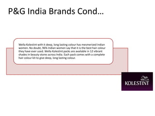 P&G India Brands Cond…


  Wella Kolestint with it deep, long lasting colour has mesmerized Indian
  women. No doubt, 96% Indian women say that it is the best hair colour
  they have ever used. Wella Kolestint packs are available in 12 vibrant
  shades in beauty stores across India. Each pack comes with a complete
  hair colour kit to give deep, long lasting colour.
 