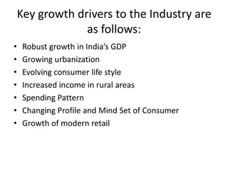 Key growth drivers to the Industry are
                 as follows:
•    Robust growth in India’s GDP
•    Growing urbanization
•    Evolving consumer life style
•    Increased income in rural areas
•    Spending Pattern
•    Changing Profile and Mind Set of Consumer
•    Growth of modern retail
 