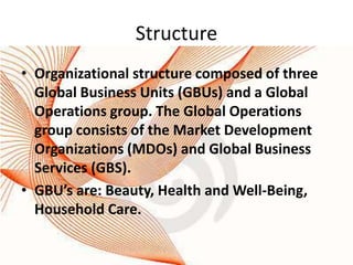 Structure
• Organizational structure composed of three
  Global Business Units (GBUs) and a Global
  Operations group. The Global Operations
  group consists of the Market Development
  Organizations (MDOs) and Global Business
  Services (GBS).
• GBU’s are: Beauty, Health and Well-Being,
  Household Care.
 