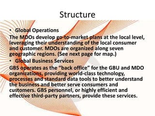 Structure
• Global Operations
The MDOs develop go-to-market plans at the local level,
leveraging their understanding of the local consumer
and customer. MDOs are organized along seven
geographic regions. (See next page for map.)
• Global Business Services
GBS operates as the “back office” for the GBU and MDO
organizations, providing world-class technology,
processes and standard data tools to better understand
the business and better serve consumers and
customers. GBS personnel, or highly efficient and
effective third-party partners, provide these services.
 
