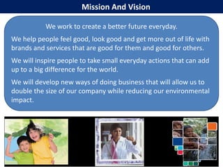 Mission And Vision

           We work to create a better future everyday.
We help people feel good, look good and get more out of life with
brands and services that are good for them and good for others.
We will inspire people to take small everyday actions that can add
up to a big difference for the world.
We will develop new ways of doing business that will allow us to
double the size of our company while reducing our environmental
impact.
 