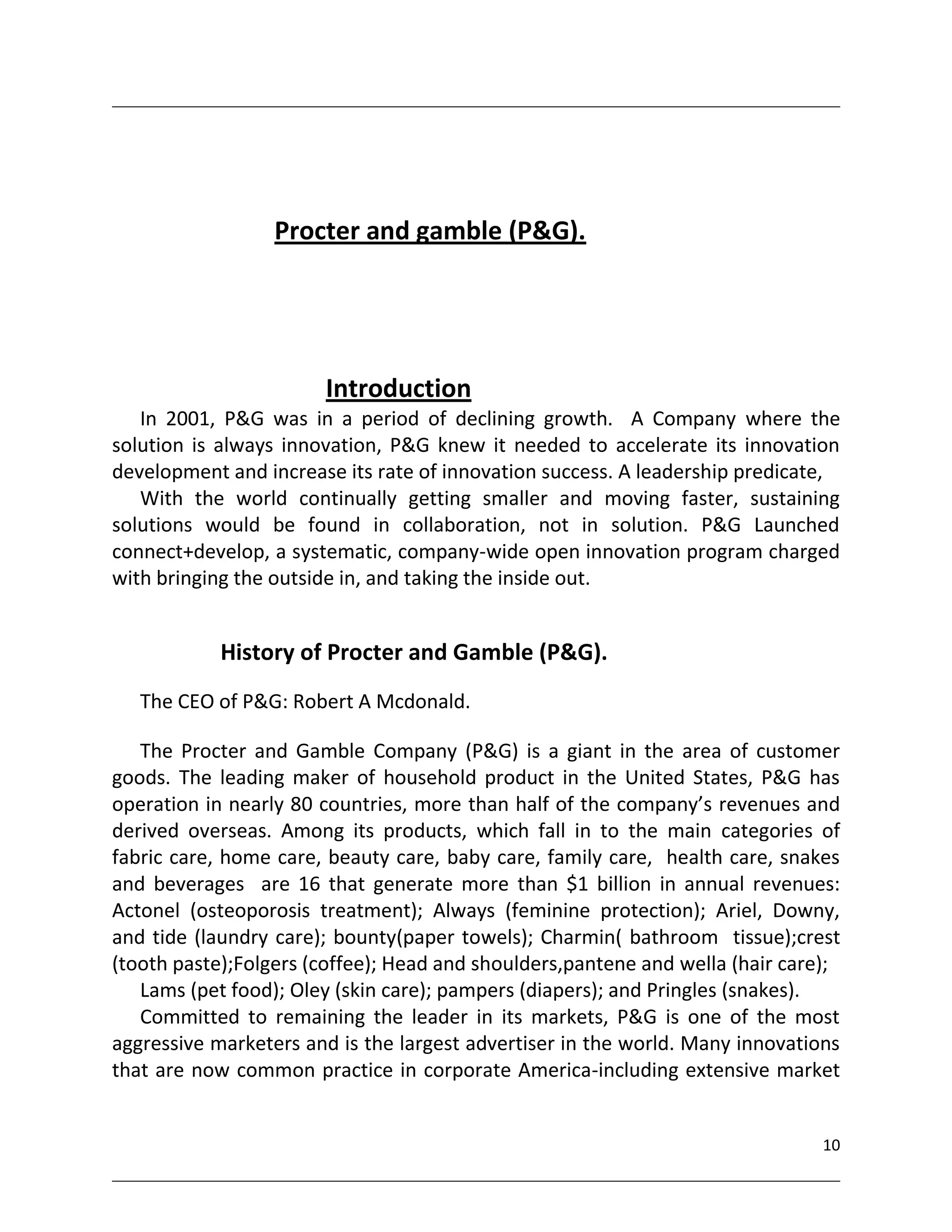 Procter and gamble (P&G).




                       Introduction
   In 2001, P&G was in a period of declining growth. A Company where the
solution is always innovation, P&G knew it needed to accelerate its innovation
development and increase its rate of innovation success. A leadership predicate,
   With the world continually getting smaller and moving faster, sustaining
solutions would be found in collaboration, not in solution. P&G Launched
connect+develop, a systematic, company-wide open innovation program charged
with bringing the outside in, and taking the inside out.


            History of Procter and Gamble (P&G).
   The CEO of P&G: Robert A Mcdonald.

   The Procter and Gamble Company (P&G) is a giant in the area of customer
goods. The leading maker of household product in the United States, P&G has
operation in nearly 80 countries, more than half of the company’s revenues and
derived overseas. Among its products, which fall in to the main categories of
fabric care, home care, beauty care, baby care, family care, health care, snakes
and beverages are 16 that generate more than $1 billion in annual revenues:
Actonel (osteoporosis treatment); Always (feminine protection); Ariel, Downy,
and tide (laundry care); bounty(paper towels); Charmin( bathroom tissue);crest
(tooth paste);Folgers (coffee); Head and shoulders,pantene and wella (hair care);
   Lams (pet food); Oley (skin care); pampers (diapers); and Pringles (snakes).
   Committed to remaining the leader in its markets, P&G is one of the most
aggressive marketers and is the largest advertiser in the world. Many innovations
that are now common practice in corporate America-including extensive market


                                                                               10
 