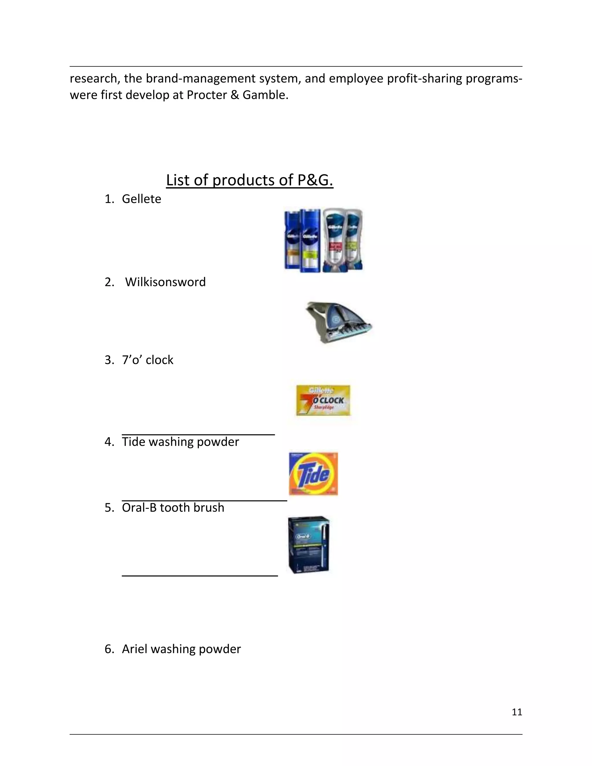 research, the brand-management system, and employee profit-sharing programs-
were first develop at Procter & Gamble.




                  List of products of P&G.
     1. Gellete




     2. Wilkisonsword




     3. 7’o’ clock




     4. Tide washing powder



     5. Oral-B tooth brush




     6. Ariel washing powder



                                                                          11
 