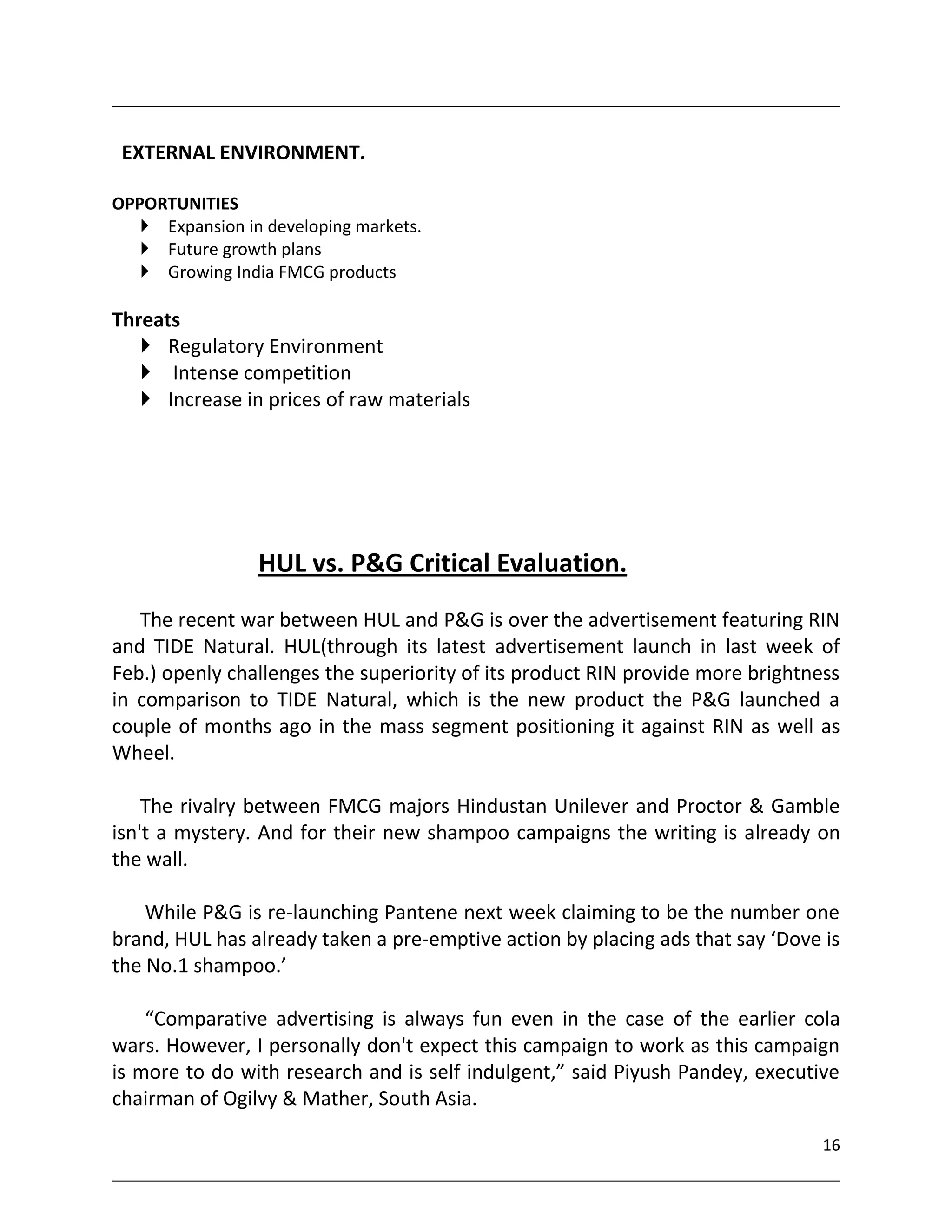 EXTERNAL ENVIRONMENT.

OPPORTUNITIES
    Expansion in developing markets.
    Future growth plans
    Growing India FMCG products

Threats
    Regulatory Environment
    Intense competition
    Increase in prices of raw materials




                 HUL vs. P&G Critical Evaluation.
   The recent war between HUL and P&G is over the advertisement featuring RIN
and TIDE Natural. HUL(through its latest advertisement launch in last week of
Feb.) openly challenges the superiority of its product RIN provide more brightness
in comparison to TIDE Natural, which is the new product the P&G launched a
couple of months ago in the mass segment positioning it against RIN as well as
Wheel.

    The rivalry between FMCG majors Hindustan Unilever and Proctor & Gamble
isn't a mystery. And for their new shampoo campaigns the writing is already on
the wall.

    While P&G is re-launching Pantene next week claiming to be the number one
brand, HUL has already taken a pre-emptive action by placing ads that say ‘Dove is
the No.1 shampoo.’

    “Comparative advertising is always fun even in the case of the earlier cola
wars. However, I personally don't expect this campaign to work as this campaign
is more to do with research and is self indulgent,” said Piyush Pandey, executive
chairman of Ogilvy & Mather, South Asia.

                                                                                16
 