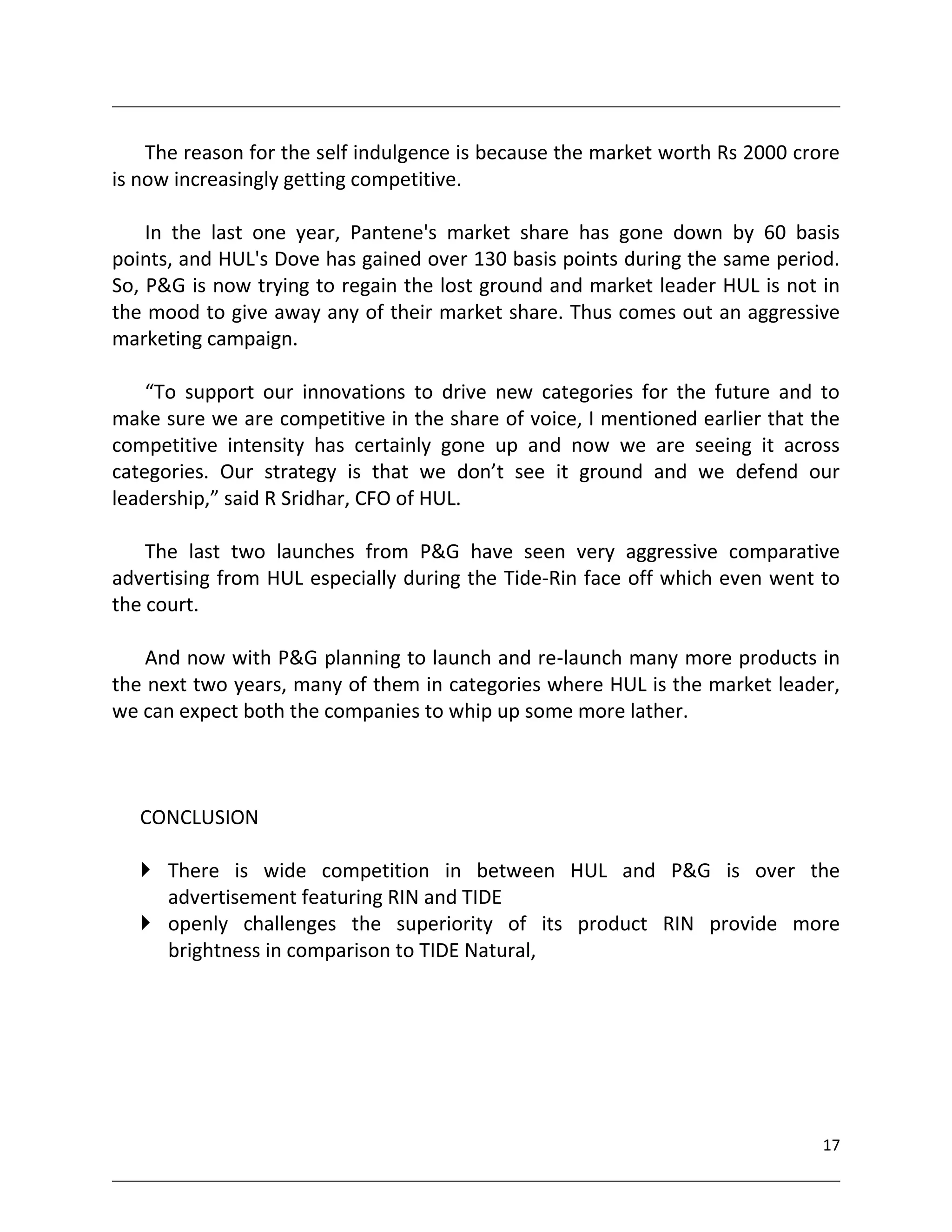 The reason for the self indulgence is because the market worth Rs 2000 crore
is now increasingly getting competitive.

    In the last one year, Pantene's market share has gone down by 60 basis
points, and HUL's Dove has gained over 130 basis points during the same period.
So, P&G is now trying to regain the lost ground and market leader HUL is not in
the mood to give away any of their market share. Thus comes out an aggressive
marketing campaign.

    “To support our innovations to drive new categories for the future and to
make sure we are competitive in the share of voice, I mentioned earlier that the
competitive intensity has certainly gone up and now we are seeing it across
categories. Our strategy is that we don’t see it ground and we defend our
leadership,” said R Sridhar, CFO of HUL.

    The last two launches from P&G have seen very aggressive comparative
advertising from HUL especially during the Tide-Rin face off which even went to
the court.

    And now with P&G planning to launch and re-launch many more products in
the next two years, many of them in categories where HUL is the market leader,
we can expect both the companies to whip up some more lather.



   CONCLUSION

    There is wide competition in between HUL and P&G is over the
     advertisement featuring RIN and TIDE
    openly challenges the superiority of its product RIN provide more
     brightness in comparison to TIDE Natural,




                                                                              17
 
