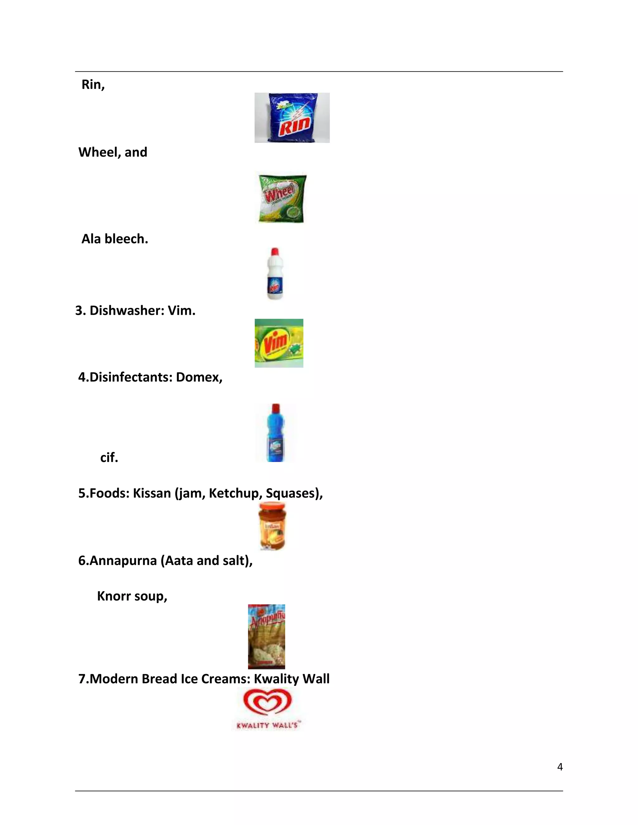 Rin,



Wheel, and




 Ala bleech.



3. Dishwasher: Vim.



4.Disinfectants: Domex,




    cif.

5.Foods: Kissan (jam, Ketchup, Squases),



6.Annapurna (Aata and salt),

   Knorr soup,




7.Modern Bread Ice Creams: Kwality Wall




                                           4
 