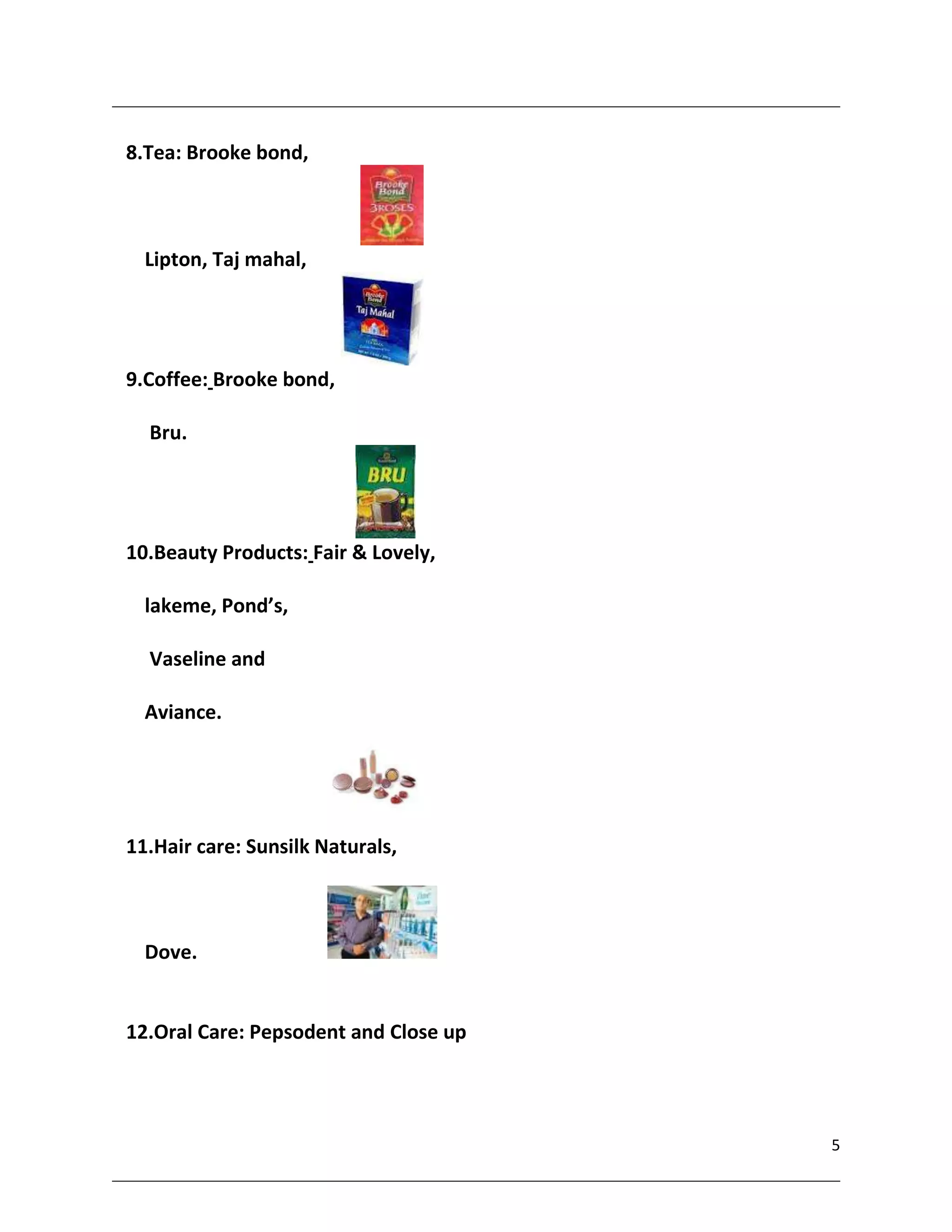 8.Tea: Brooke bond,



  Lipton, Taj mahal,




9.Coffee: Brooke bond,

  Bru.




10.Beauty Products: Fair & Lovely,

  lakeme, Pond’s,

  Vaseline and

  Aviance.




11.Hair care: Sunsilk Naturals,



  Dove.


12.Oral Care: Pepsodent and Close up




                                       5
 