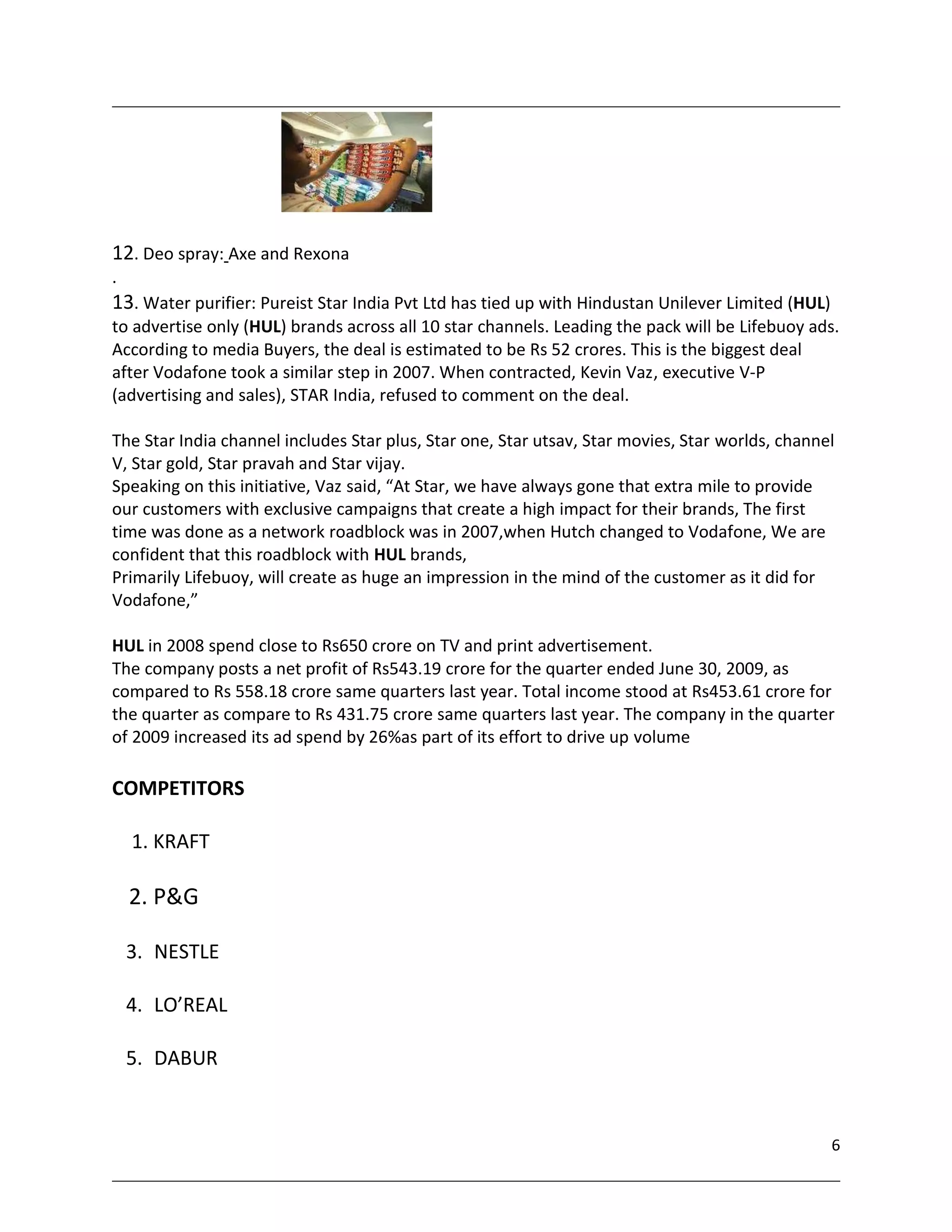 12. Deo spray: Axe and Rexona
.
13. Water purifier: Pureist Star India Pvt Ltd has tied up with Hindustan Unilever Limited (HUL)
to advertise only (HUL) brands across all 10 star channels. Leading the pack will be Lifebuoy ads.
According to media Buyers, the deal is estimated to be Rs 52 crores. This is the biggest deal
after Vodafone took a similar step in 2007. When contracted, Kevin Vaz, executive V-P
(advertising and sales), STAR India, refused to comment on the deal.

The Star India channel includes Star plus, Star one, Star utsav, Star movies, Star worlds, channel
V, Star gold, Star pravah and Star vijay.
Speaking on this initiative, Vaz said, “At Star, we have always gone that extra mile to provide
our customers with exclusive campaigns that create a high impact for their brands, The first
time was done as a network roadblock was in 2007,when Hutch changed to Vodafone, We are
confident that this roadblock with HUL brands,
Primarily Lifebuoy, will create as huge an impression in the mind of the customer as it did for
Vodafone,”

HUL in 2008 spend close to Rs650 crore on TV and print advertisement.
The company posts a net profit of Rs543.19 crore for the quarter ended June 30, 2009, as
compared to Rs 558.18 crore same quarters last year. Total income stood at Rs453.61 crore for
the quarter as compare to Rs 431.75 crore same quarters last year. The company in the quarter
of 2009 increased its ad spend by 26%as part of its effort to drive up volume

COMPETITORS

    1. KRAFT

    2. P&G

    3. NESTLE

    4. LO’REAL

    5. DABUR


                                                                                                   6
 