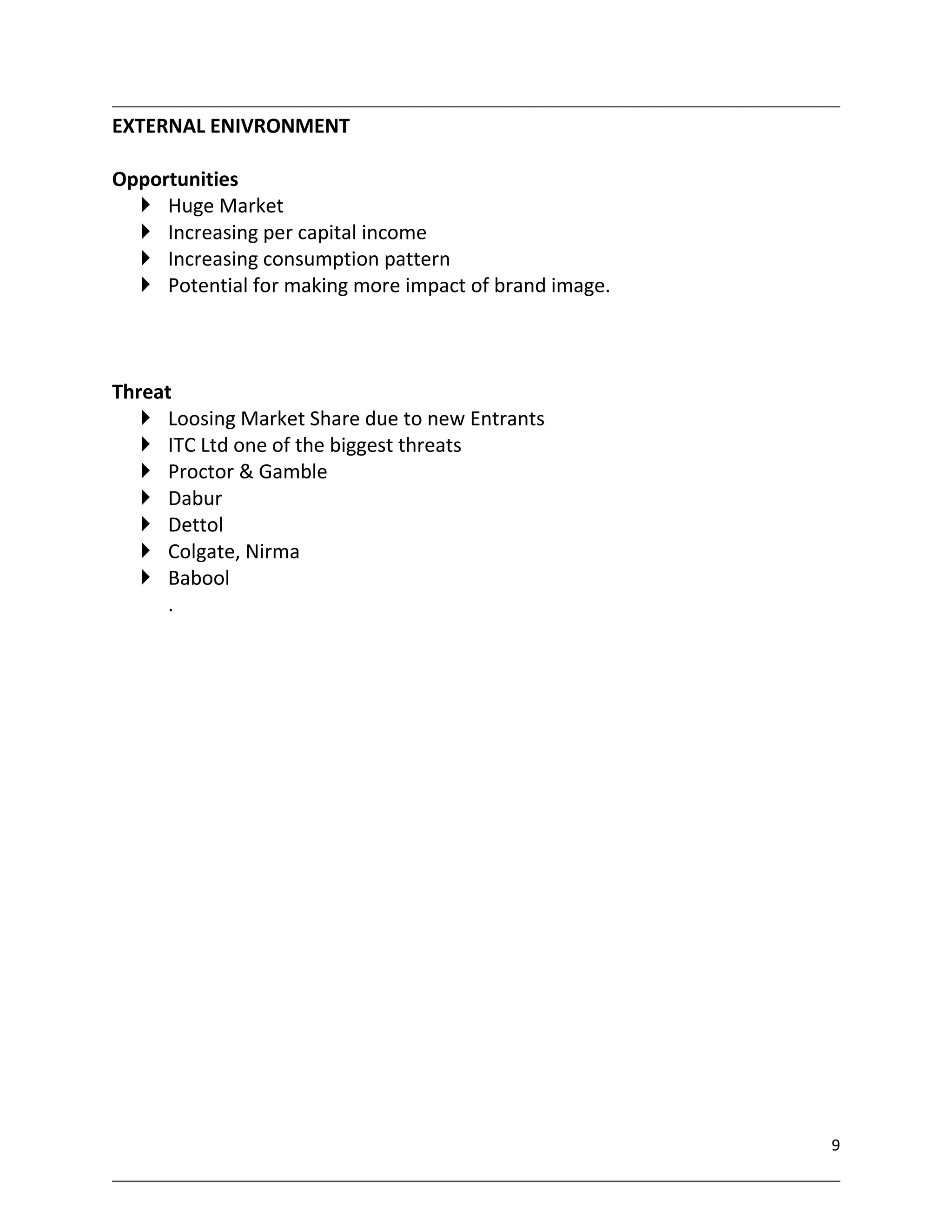 EXTERNAL ENIVRONMENT

Opportunities
   Huge Market
   Increasing per capital income
   Increasing consumption pattern
   Potential for making more impact of brand image.



Threat
    Loosing Market Share due to new Entrants
    ITC Ltd one of the biggest threats
    Proctor & Gamble
    Dabur
    Dettol
    Colgate, Nirma
    Babool
      .




                                                       9
 