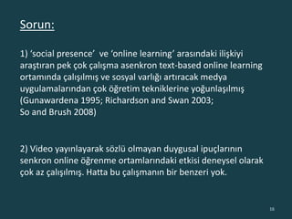 Sorun:
1) ‘social presence’ ve ‘online learning’ arasındaki ilişkiyi
araştıran pek çok çalışma asenkron text-based online learning
ortamında çalışılmış ve sosyal varlığı artıracak medya
uygulamalarından çok öğretim tekniklerine yoğunlaşılmış
(Gunawardena 1995; Richardson and Swan 2003;
So and Brush 2008)
16
2) Video yayınlayarak sözlü olmayan duygusal ipuçlarının
senkron online öğrenme ortamlarındaki etkisi deneysel olarak
çok az çalışılmış. Hatta bu çalışmanın bir benzeri yok.
 