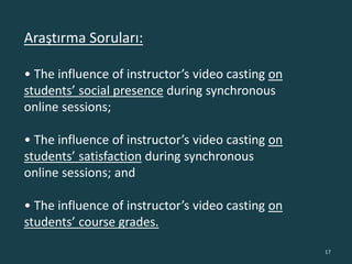 Araştırma Soruları:
• The influence of instructor’s video casting on
students’ social presence during synchronous
online sessions;
• The influence of instructor’s video casting on
students’ satisfaction during synchronous
online sessions; and
• The influence of instructor’s video casting on
students’ course grades.
17
 
