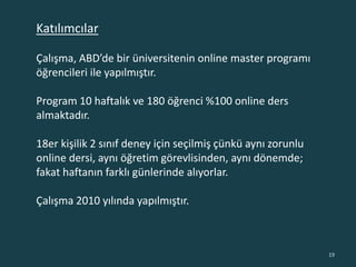 Çalışma, ABD’de bir üniversitenin online master programı
öğrencileri ile yapılmıştır.
Program 10 haftalık ve 180 öğrenci %100 online ders
almaktadır.
18er kişilik 2 sınıf deney için seçilmiş çünkü aynı zorunlu
online dersi, aynı öğretim görevlisinden, aynı dönemde;
fakat haftanın farklı günlerinde alıyorlar.
Çalışma 2010 yılında yapılmıştır.
19
Katılımcılar
 