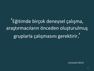 ‘Eğitimde birçok deneysel çalışma,
araştırmacıların önceden oluşturulmuş
gruplarla çalışmasını gerektirir.’
2
Cresswell (2012)
 