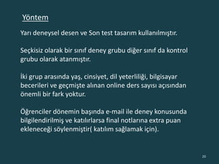 Yarı deneysel desen ve Son test tasarım kullanılmıştır.
Seçkisiz olarak bir sınıf deney grubu diğer sınıf da kontrol
grubu olarak atanmıştır.
İki grup arasında yaş, cinsiyet, dil yeterliliği, bilgisayar
becerileri ve geçmişte alınan online ders sayısı açısından
önemli bir fark yoktur.
Öğrenciler dönemin başında e-mail ile deney konusunda
bilgilendirilmiş ve katılırlarsa final notlarına extra puan
ekleneceği söylenmiştir( katılım sağlamak için).
20
Yöntem
 
