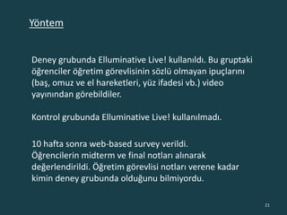 Deney grubunda Elluminative Live! kullanıldı. Bu gruptaki
öğrenciler öğretim görevlisinin sözlü olmayan ipuçlarını
(baş, omuz ve el hareketleri, yüz ifadesi vb.) video
yayınından görebildiler.
Kontrol grubunda Elluminative Live! kullanılmadı.
10 hafta sonra web-based survey verildi.
Öğrencilerin midterm ve final notları alınarak
değerlendirildi. Öğretim görevlisi notları verene kadar
kimin deney grubunda olduğunu bilmiyordu.
21
Yöntem
 