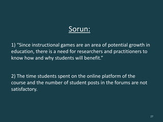 Sorun:
27
1) “Since instructional games are an area of potential growth in
education, there is a need for researchers and practitioners to
know how and why students will benefit.”
2) The time students spent on the online platform of the
course and the number of student posts in the forums are not
satisfactory.
 