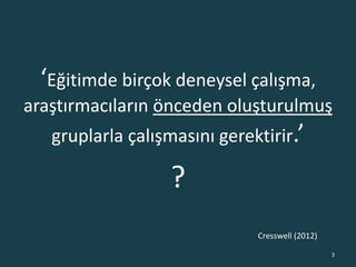 ‘Eğitimde birçok deneysel çalışma,
araştırmacıların önceden oluşturulmuş
gruplarla çalışmasını gerektirir.’
?
3
Cresswell (2012)
 