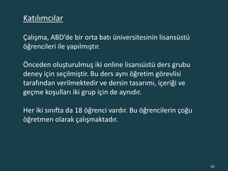Çalışma, ABD’de bir orta batı üniversitesinin lisansüstü
öğrencileri ile yapılmıştır.
Önceden oluşturulmuş iki online lisansüstü ders grubu
deney için seçilmiştir. Bu ders aynı öğretim görevlisi
tarafından verilmektedir ve dersin tasarımı, içeriği ve
geçme koşulları iki grup için de aynıdır.
Her iki sınıfta da 18 öğrenci vardır. Bu öğrencilerin çoğu
öğretmen olarak çalışmaktadır.
30
Katılımcılar
 