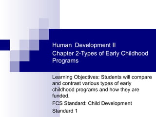Human Development II
Chapter 2-Types of Early Childhood
Programs
Learning Objectives: Students will compare
and contrast various types of early
childhood programs and how they are
funded.
FCS Standard: Child Development
Standard 1

 