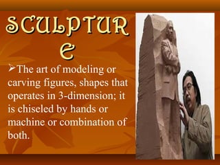 SSCCUULLPPTTUURR 
EE 
The art of modeling or 
carving figures, shapes that 
operates in 3-dimension; it 
is chiseled by hands or 
machine or combination of 
both. 
 