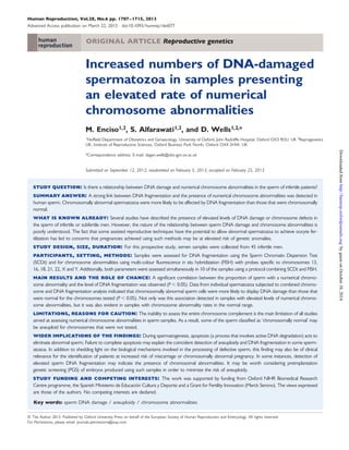 Human Reproduction, Vol.28, No.6 pp. 1707–1715, 2013 
Advanced Access publication on March 22, 2013 doi:10.1093/humrep/det077 
ORIGINAL ARTICLE Reproductive genetics 
Increased numbers of DNA-damaged 
spermatozoa in samples presenting 
an elevated rate of numerical 
chromosome abnormalities 
M. Enciso1,2, S. Alfarawati1,2, and D. Wells1,2,* 
1Nuffield Department of Obstetrics and Gynaecology, University of Oxford, John Radcliffe Hospital, Oxford OX3 9DU, UK 2Reprogenetics 
UK, Institute of Reproductive Sciences, Oxford Business Park North, Oxford OX4 2HW, UK 
*Correspondence address. E-mail: dagan.wells@obs-gyn.ox.ac.uk 
Submitted on September 12, 2012; resubmitted on February 5, 2013; accepted on February 25, 2013 
study question: Is there a relationship between DNA damage and numerical chromosome abnormalities in the sperm of infertile patients? 
summary answer: A strong link between DNA fragmentation and the presence of numerical chromosome abnormalities was detected in 
human sperm. Chromosomally abnormal spermatozoa were more likely to be affected by DNA fragmentation than those that were chromosomally 
normal. 
what is known already: Several studies have described the presence of elevated levels of DNA damage or chromosome defects in 
the sperm of infertile or subfertile men. However, the nature of the relationship between sperm DNA damage and chromosome abnormalities is 
poorly understood. The fact that some assisted reproductive techniques have the potential to allow abnormal spermatozoa to achieve oocyte fer-tilization 
has led to concerns that pregnancies achieved using such methods may be at elevated risk of genetic anomalies. 
study design, size, duration: For this prospective study, semen samples were collected from 45 infertile men. 
participants, setting, methods: Samples were assessed for DNA fragmentation using the Sperm Chromatin Dispersion Test 
(SCDt) and for chromosome abnormalities using multi-colour fluorescence in situ hybridization (FISH) with probes specific to chromosomes 13, 
16, 18, 21, 22, X and Y. Additionally, both parameters were assessed simultaneously in 10 of the samples using a protocol combining SCDt and FISH. 
main results and the role of chance: A significant correlation between the proportion of sperm with a numerical chromo-some 
abnormality and the level of DNA fragmentation was observed (P, 0.05). Data from individual spermatozoa subjected to combined chromo-some 
and DNA fragmentation analysis indicated that chromosomally abnormal sperm cells were more likely to display DNA damage than those that 
were normal for the chromosomes tested (P, 0.05). Not only was this association detected in samples with elevated levels of numerical chromo-some 
abnormalities, but it was also evident in samples with chromosome abnormality rates in the normal range. 
limitations, reasons for caution: The inability to assess the entire chromosome complement is the main limitation of all studies 
aimed at assessing numerical chromosome abnormalities in sperm samples. As a result, some of the sperm classified as ‘chromosomally normal’ may 
be aneuploid for chromosomes that were not tested. 
wider implications of the findings: During spermatogenesis, apoptosis (a process that involves active DNA degradation) acts to 
eliminate abnormal sperm. Failure to complete apoptosis may explain the coincident detection of aneuploidy and DNA fragmentation in some sperm-atozoa. 
In addition to shedding light on the biological mechanisms involved in the processing of defective sperm, this finding may also be of clinical 
relevance for the identification of patients at increased risk of miscarriage or chromosomally abnormal pregnancy. In some instances, detection of 
elevated sperm DNA fragmentation may indicate the presence of chromosomal abnormalities. It may be worth considering preimplantation 
genetic screening (PGS) of embryos produced using such samples in order to minimize the risk of aneuploidy. 
study funding and competing interests: This work was supported by funding from Oxford NIHR Biomedical Research 
Centre programme, the Spanish Ministerio de Educacio´n Cultura y Deporte and a Grant for Fertility Innovation (Merck Serono). The views expressed 
are those of the authors. No competing interests are declared. 
Key words: sperm DNA damage / aneuploidy / chromosome abnormalities 
& The Author 2013. Published by Oxford University Press on behalf of the European Society of Human Reproduction and Embryology. All rights reserved. 
For Permissions, please email: journals.permissions@oup.com 
Downloaded from http://humrep.oxfordjournals.org/ by guest on October 10, 2014 
 
