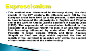  This method was introduced in Germany during the first
decade of the 20th century. Its influence were felt by the
European artist from 1910 up to the present. It also seemed
to have influenced the playwrights in English and Filipino
like of the work of Amelia Lapena-Bonifacio in Sepang Loca
(1958). The exponents of expressionism believed in the
necessity of a spiritual rebirth for man in an age that was
first becoming influenced by materialism. Paul Dumol’s
Paglilitis ni Mang Serapio (1969), and Revel Aguila’s
“Mapait sa Bao” are plays which depicted the idea of
rebirth of the individual is possible only within the context
of the transformation of the entire society.
 