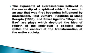  The exponents of expressionism believed in
the necessity of a spiritual rebirth for man in
an age that was first becoming influenced by
materialism. Paul Dumol’s Paglilitis ni Mang
Serapio (1969), and Revel Aguila’s “Mapait sa
Bao” are plays which depicted the idea of
rebirth of the individual is possible only
within the context of the transformation of
the entire society.
 