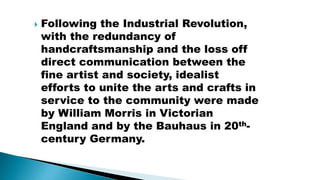  Following the Industrial Revolution,
with the redundancy of
handcraftsmanship and the loss off
direct communication between the
fine artist and society, idealist
efforts to unite the arts and crafts in
service to the community were made
by William Morris in Victorian
England and by the Bauhaus in 20th-
century Germany.
 