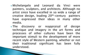  Michelangelo and Leonard da Vinci were
painters, sculptors, and architects. Although no
artist since have excelled in so wide a range of
creative design, leading 20th-century painters
have expressed their ideas in many other
media.
 The discovery or reappraisal of design
technique and imagery in the art forms and
processes of other cultures have been the
important stimuli to the development of more
recent style of Western painting, whether or not
their traditional significant has been fully
understood.
 